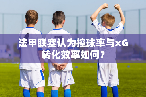 法甲联赛认为控球率与xG转化效率如何？