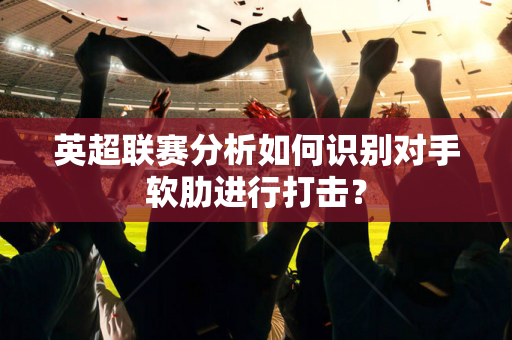 英超联赛分析如何识别对手软肋进行打击？