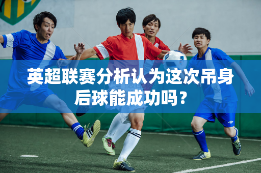 英超联赛分析认为这次吊身后球能成功吗?-第1张图片-体育赛事解析网-新浪体育网 英超联赛分析认为这次吊身后球能成功吗?-第1张图片-体育赛事解析网-新浪体育网