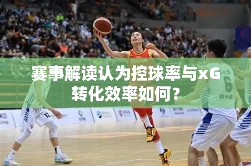 赛事解读认为控球率与xG转化效率如何？