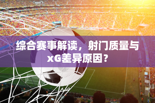 综合赛事解读，射门质量与xG差异原因？