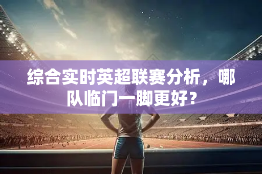 综合实时英超联赛分析,哪队临门一脚更好?-第1张图片-体育赛事解析网-新浪体育网 综合实时英超联赛分析,哪队临门一脚更好?-第1张图片-体育赛事解析网-新浪体育网
