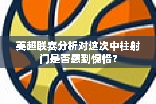 英超联赛分析对这次中柱射门是否感到惋惜？-第1张图片-体育赛事解析网-新浪体育网
