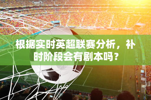 根据实时英超联赛分析，补时阶段会有剧本吗？-第1张图片-体育赛事解析网-新浪体育网