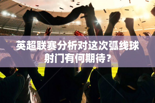 英超联赛分析对这次弧线球射门有何期待？-第1张图片-体育赛事解析网-新浪体育网