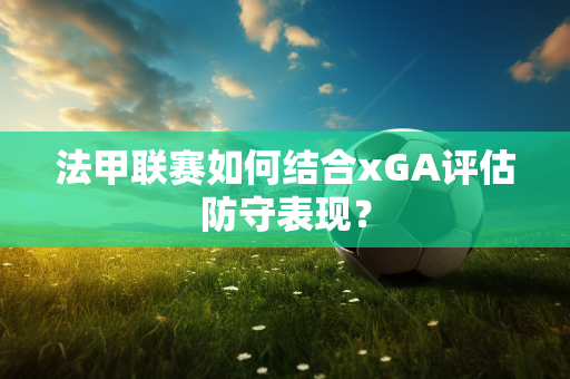 法甲联赛如何结合xGA评估防守表现？