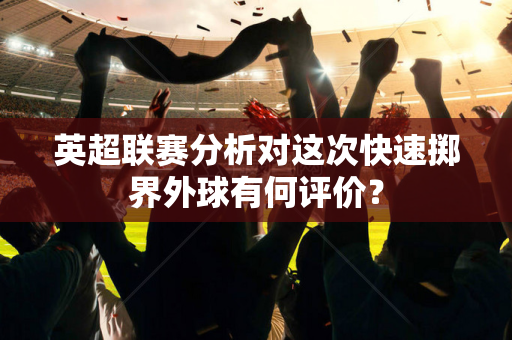 英超联赛分析对这次快速掷界外球有何评价?-第1张图片-体育赛事解析网-新浪体育网 英超联赛分析对这次快速掷界外球有何评价?-第1张图片-体育赛事解析网-新浪体育网