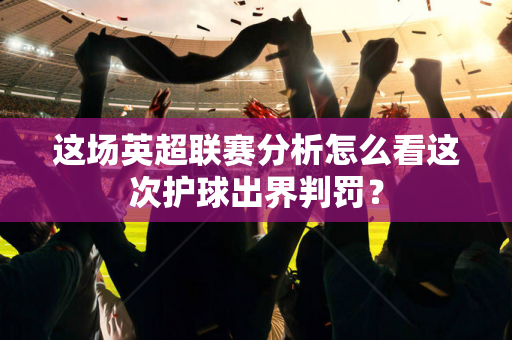 这场英超联赛分析怎么看这次护球出界判罚?-第1张图片-体育赛事解析网-新浪体育网 这场英超联赛分析怎么看这次护球出界判罚?-第1张图片-体育赛事解析网-新浪体育网