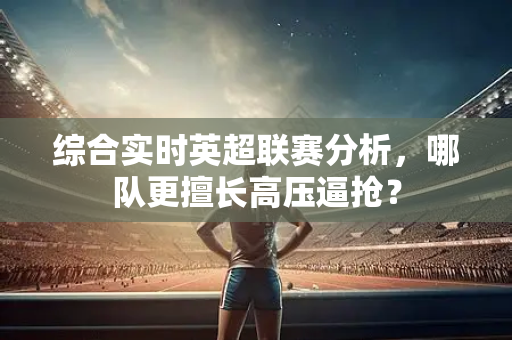 综合实时英超联赛分析,哪队更擅长高压逼抢?-第1张图片-体育赛事解析网-新浪体育网 综合实时英超联赛分析,哪队更擅长高压逼抢?-第1张图片-体育赛事解析网-新浪体育网