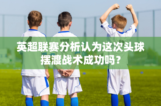 英超联赛分析认为这次头球摆渡战术成功吗?-第1张图片-体育赛事解析网-新浪体育网 英超联赛分析认为这次头球摆渡战术成功吗?-第1张图片-体育赛事解析网-新浪体育网