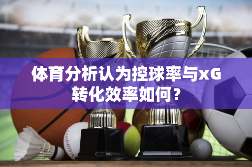 体育分析认为控球率与xG转化效率如何？