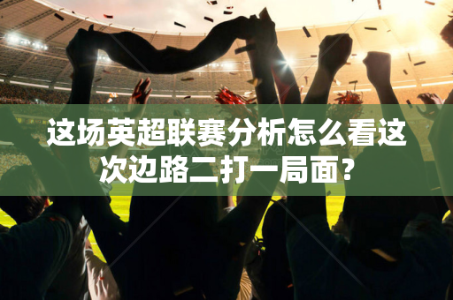 这场英超联赛分析怎么看这次边路二打一局面？-第1张图片-体育赛事解析网-新浪体育网