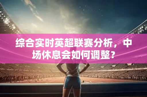 综合实时英超联赛分析,中场休息会如何调整?-第1张图片-体育赛事解析网-新浪体育网 综合实时英超联赛分析,中场休息会如何调整?-第1张图片-体育赛事解析网-新浪体育网