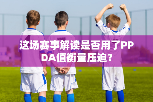 这场赛事解读是否用了PPDA值衡量压迫？
