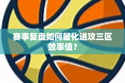 赛事复盘如何量化进攻三区效率值？