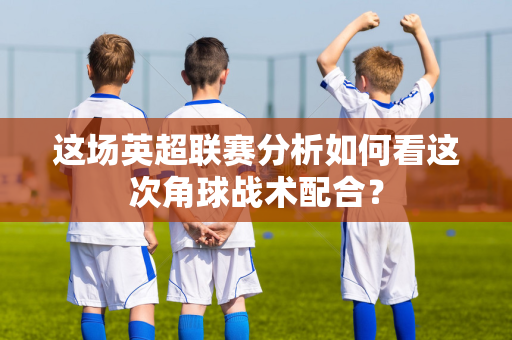 这场英超联赛分析如何看这次角球战术配合?-第1张图片-体育赛事解析网-新浪体育网 这场英超联赛分析如何看这次角球战术配合?-第1张图片-体育赛事解析网-新浪体育网
