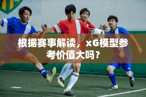根据赛事解读，xG模型参考价值大吗？