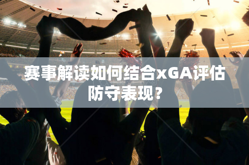 赛事解读如何结合xGA评估防守表现？