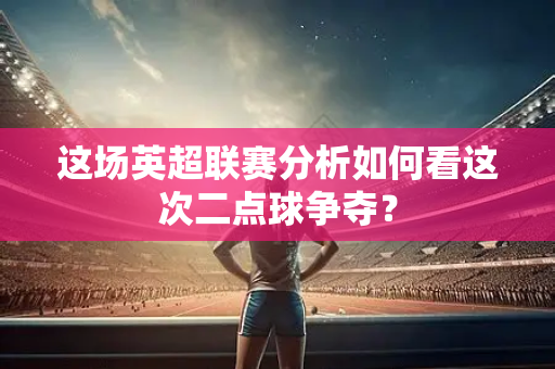这场英超联赛分析如何看这次二点球争夺?-第1张图片-体育赛事解析网-新浪体育网 这场英超联赛分析如何看这次二点球争夺?-第1张图片-体育赛事解析网-新浪体育网
