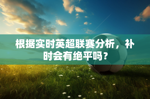 根据实时英超联赛分析,补时会有绝平吗?-第1张图片-体育赛事解析网-新浪体育网 根据实时英超联赛分析,补时会有绝平吗?-第1张图片-体育赛事解析网-新浪体育网