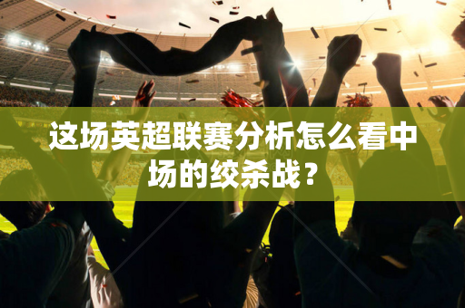 这场英超联赛分析怎么看中场的绞杀战?-第1张图片-体育赛事解析网-新浪体育网 这场英超联赛分析怎么看中场的绞杀战?-第1张图片-体育赛事解析网-新浪体育网