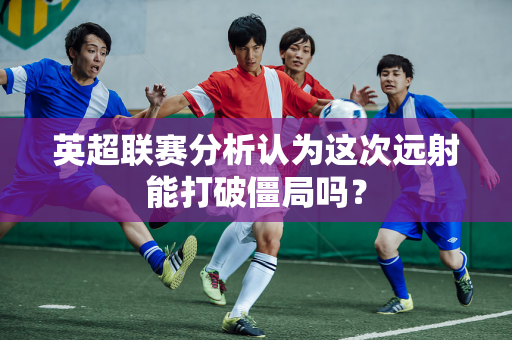 英超联赛分析认为这次远射能打破僵局吗?-第1张图片-体育赛事解析网-新浪体育网 英超联赛分析认为这次远射能打破僵局吗?-第1张图片-体育赛事解析网-新浪体育网