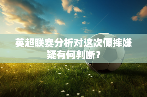 英超联赛分析对这次假摔嫌疑有何判断?-第1张图片-体育赛事解析网-新浪体育网 英超联赛分析对这次假摔嫌疑有何判断?-第1张图片-体育赛事解析网-新浪体育网