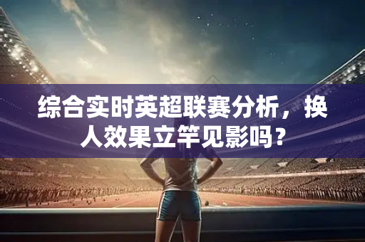 综合实时英超联赛分析,换人效果立竿见影吗?-第1张图片-体育赛事解析网-新浪体育网 综合实时英超联赛分析,换人效果立竿见影吗?-第1张图片-体育赛事解析网-新浪体育网
