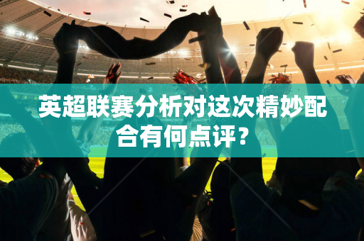 英超联赛分析对这次精妙配合有何点评?-第1张图片-体育赛事解析网-新浪体育网 英超联赛分析对这次精妙配合有何点评?-第1张图片-体育赛事解析网-新浪体育网