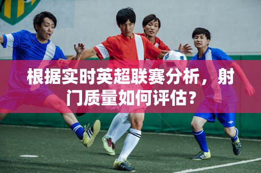 根据实时英超联赛分析,射门质量如何评估?-第1张图片-体育赛事解析网-新浪体育网 根据实时英超联赛分析,射门质量如何评估?-第1张图片-体育赛事解析网-新浪体育网