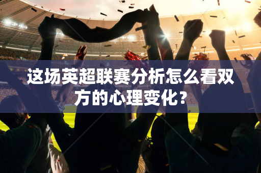 这场英超联赛分析怎么看双方的心理变化？-第1张图片-体育赛事解析网-新浪体育网