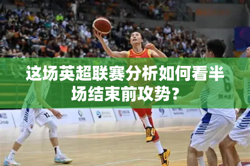 这场英超联赛分析如何看半场结束前攻势?-第1张图片-体育赛事解析网-新浪体育网 这场英超联赛分析如何看半场结束前攻势?-第1张图片-体育赛事解析网-新浪体育网