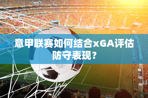 意甲联赛如何结合xGA评估防守表现？