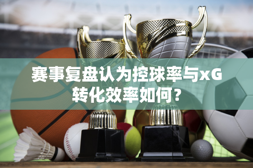 赛事复盘认为控球率与xG转化效率如何？