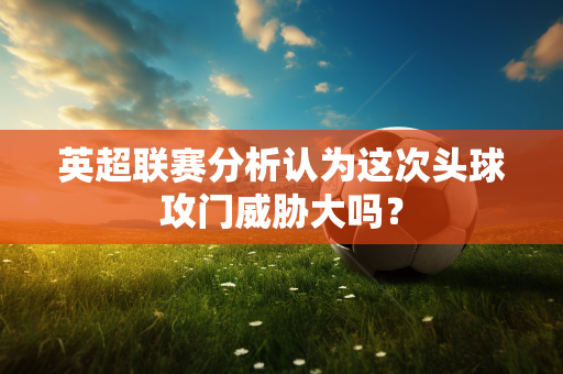 英超联赛分析认为这次头球攻门威胁大吗？-第1张图片-体育赛事解析网-新浪体育网