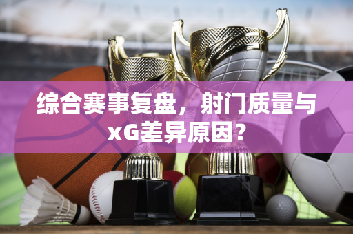 综合赛事复盘，射门质量与xG差异原因？