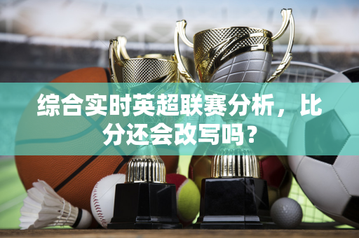 综合实时英超联赛分析,比分还会改写吗?-第1张图片-体育赛事解析网-新浪体育网 综合实时英超联赛分析,比分还会改写吗?-第1张图片-体育赛事解析网-新浪体育网