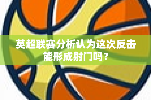 英超联赛分析认为这次反击能形成射门吗？-第1张图片-体育赛事解析网-新浪体育网