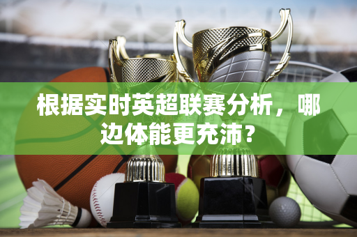 根据实时英超联赛分析,哪边体能更充沛?-第1张图片-体育赛事解析网-新浪体育网 根据实时英超联赛分析,哪边体能更充沛?-第1张图片-体育赛事解析网-新浪体育网