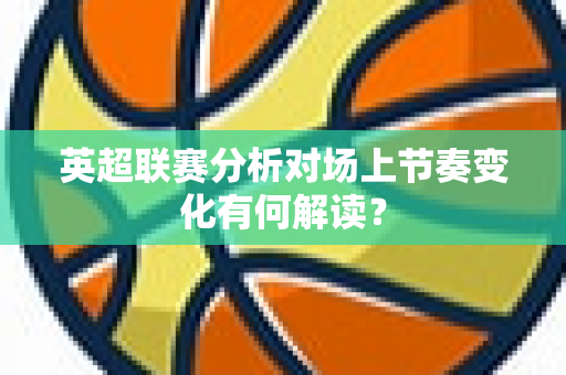 英超联赛分析对场上节奏变化有何解读？-第1张图片-体育赛事解析网-新浪体育网