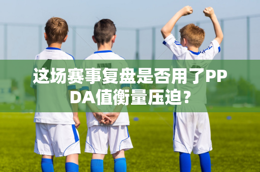 这场赛事复盘是否用了PPDA值衡量压迫？