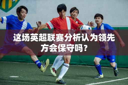 这场英超联赛分析认为领先方会保守吗?-第1张图片-体育赛事解析网-新浪体育网 这场英超联赛分析认为领先方会保守吗?-第1张图片-体育赛事解析网-新浪体育网