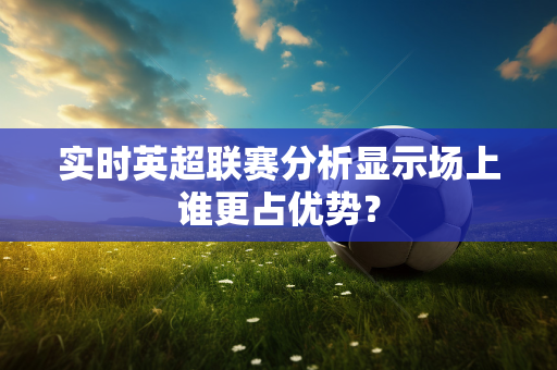 实时英超联赛分析显示场上谁更占优势?-第1张图片-体育赛事解析网-新浪体育网 实时英超联赛分析显示场上谁更占优势?-第1张图片-体育赛事解析网-新浪体育网