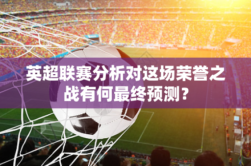 英超联赛分析对这场荣誉之战有何最终预测?-第1张图片-体育赛事解析网-新浪体育网 英超联赛分析对这场荣誉之战有何最终预测?-第1张图片-体育赛事解析网-新浪体育网
