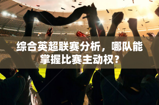 综合英超联赛分析,哪队能掌握比赛主动权?-第1张图片-体育赛事解析网-新浪体育网 综合英超联赛分析,哪队能掌握比赛主动权?-第1张图片-体育赛事解析网-新浪体育网