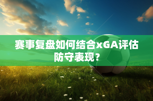 赛事复盘如何结合xGA评估防守表现？