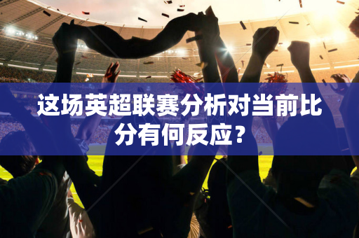 这场英超联赛分析对当前比分有何反应?-第1张图片-体育赛事解析网-新浪体育网 这场英超联赛分析对当前比分有何反应?-第1张图片-体育赛事解析网-新浪体育网