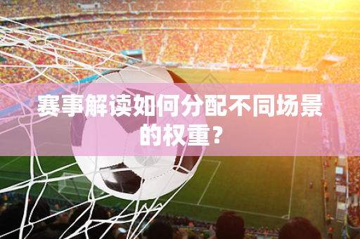 赛事解读如何分配不同场景的权重？