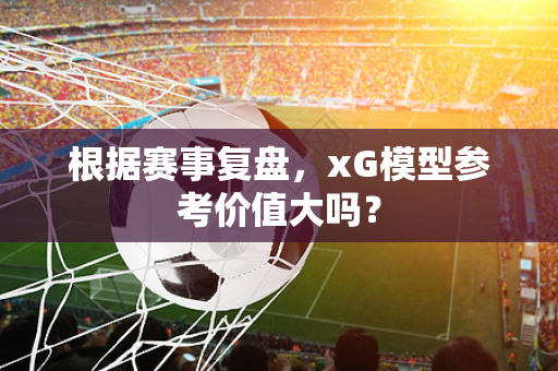 根据赛事复盘，xG模型参考价值大吗？