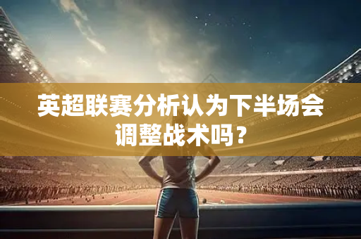 英超联赛分析认为下半场会调整战术吗?-第1张图片-体育赛事解析网-新浪体育网 英超联赛分析认为下半场会调整战术吗?-第1张图片-体育赛事解析网-新浪体育网